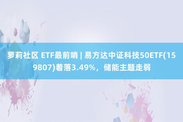 萝莉社区 ETF最前哨 | 易方达中证科技50ETF(159807)着落3.49%，储能主题走弱