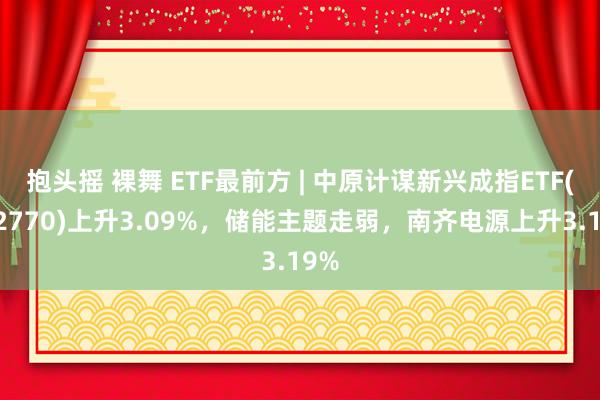 抱头摇 裸舞 ETF最前方 | 中原计谋新兴成指ETF(512770)上升3.09%，储能主题走弱，南齐电源上升3.19%