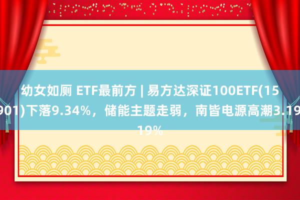 幼女如厕 ETF最前方 | 易方达深证100ETF(159901)下落9.34%，储能主题走弱，南皆电源高潮3.19%