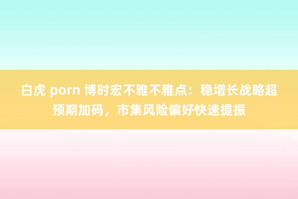 白虎 porn 博时宏不雅不雅点：稳增长战略超预期加码，市集风险偏好快速提振