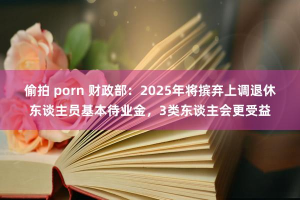 偷拍 porn 财政部：2025年将摈弃上调退休东谈主员基本待业金，3类东谈主会更受益