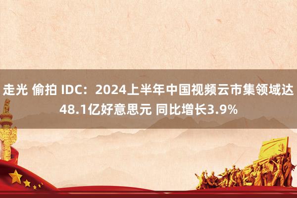 走光 偷拍 IDC：2024上半年中国视频云市集领域达48.1亿好意思元 同比增长3.9%