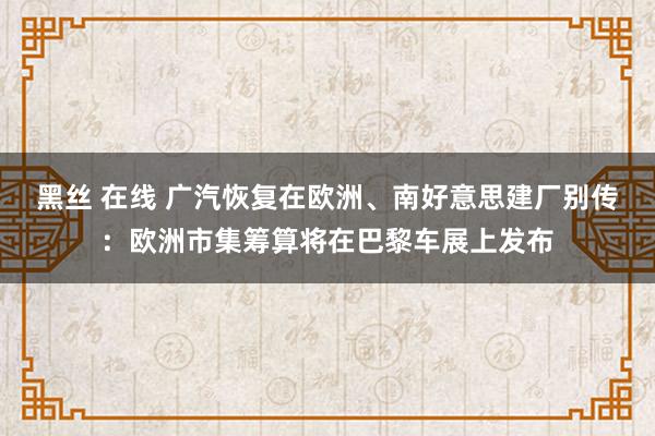 黑丝 在线 广汽恢复在欧洲、南好意思建厂别传：欧洲市集筹算将在巴黎车展上发布