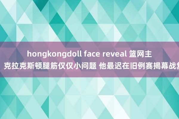 hongkongdoll face reveal 篮网主帅：克拉克斯顿腿筋仅仅小问题 他最迟在旧例赛揭幕战复出