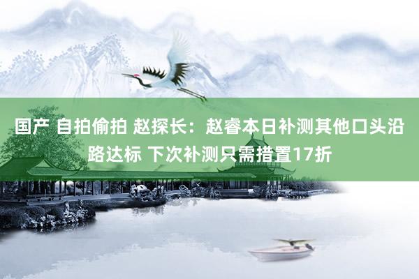 国产 自拍偷拍 赵探长：赵睿本日补测其他口头沿路达标 下次补测只需措置17折