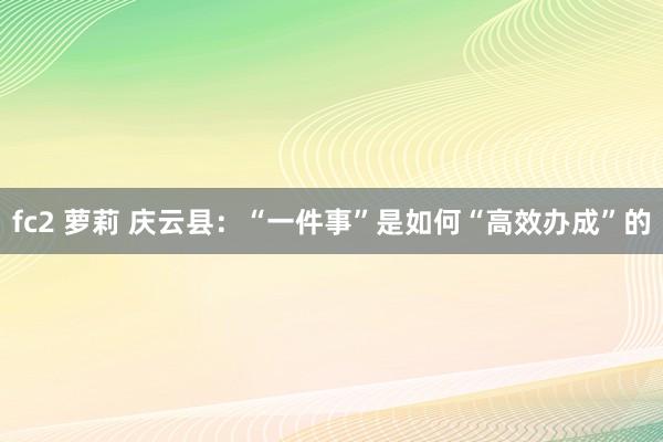 fc2 萝莉 庆云县：“一件事”是如何“高效办成”的