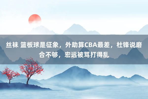 丝袜 篮板球是征象，外助算CBA最差，杜锋说磨合不够，宏远被骂打得乱