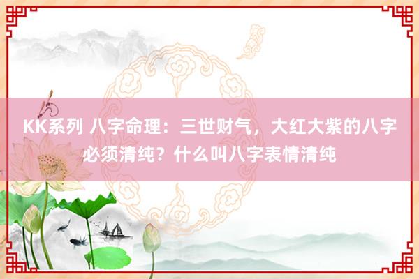 KK系列 八字命理：三世财气，大红大紫的八字必须清纯？什么叫八字表情清纯