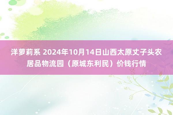 洋萝莉系 2024年10月14日山西太原丈子头农居品物流园（原城东利民）价钱行情