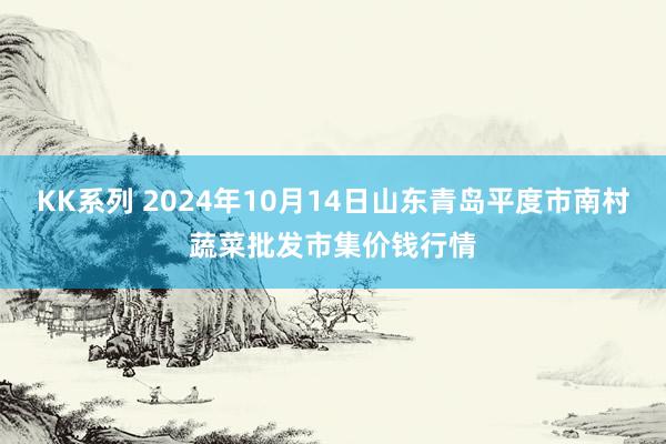 KK系列 2024年10月14日山东青岛平度市南村蔬菜批发市集价钱行情