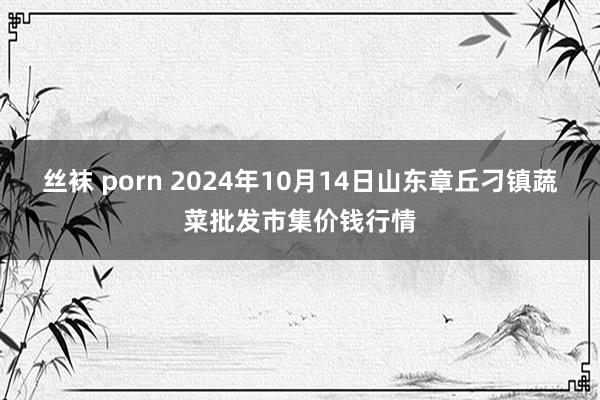 丝袜 porn 2024年10月14日山东章丘刁镇蔬菜批发市集价钱行情