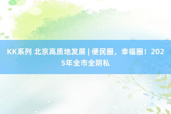 KK系列 北京高质地发展 | 便民圈，幸福圈！2025年全市全阴私