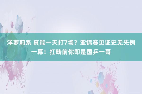 洋萝莉系 真能一天打7场？亚锦赛见证史无先例一幕！扛畴前你即是国乒一哥