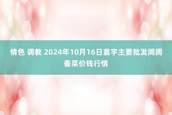 情色 调教 2024年10月16日寰宇主要批发阛阓香菜价钱行情