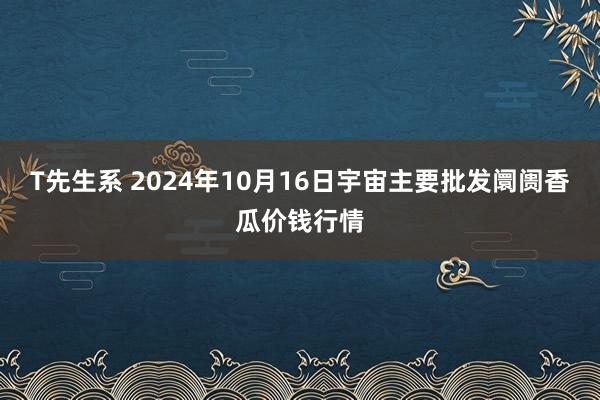 T先生系 2024年10月16日宇宙主要批发阛阓香瓜价钱行情