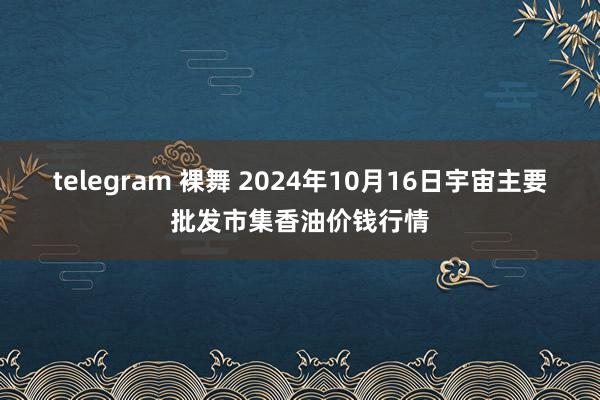 telegram 裸舞 2024年10月16日宇宙主要批发市集香油价钱行情