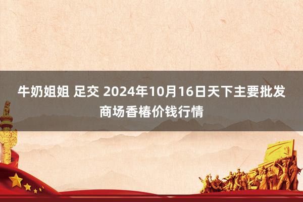 牛奶姐姐 足交 2024年10月16日天下主要批发商场香椿价钱行情