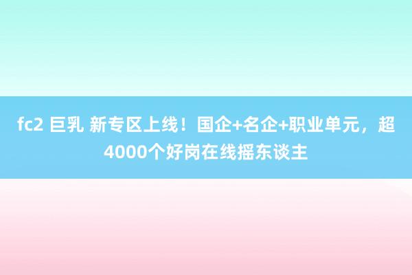 fc2 巨乳 新专区上线！国企+名企+职业单元，超4000个好岗在线摇东谈主