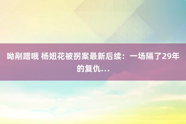 呦剐蹭哦 杨妞花被拐案最新后续：一场隔了29年的复仇…