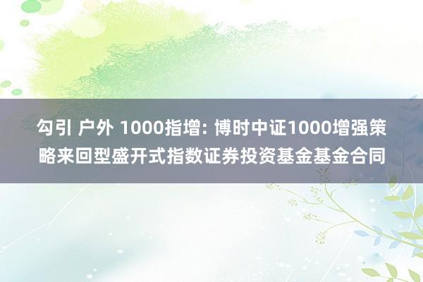 勾引 户外 1000指增: 博时中证1000增强策略来回型盛开式指数证券投资基金基金合同