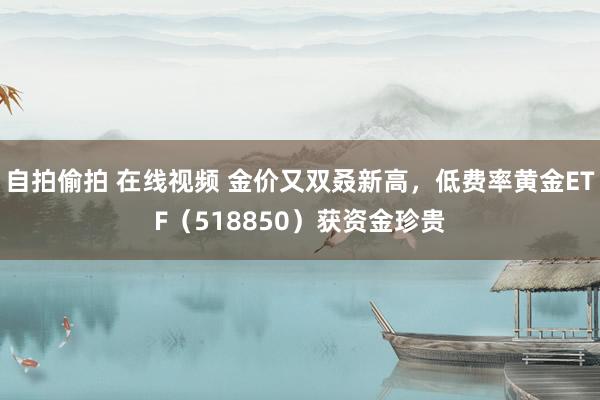 自拍偷拍 在线视频 金价又双叒新高，低费率黄金ETF（518850）获资金珍贵