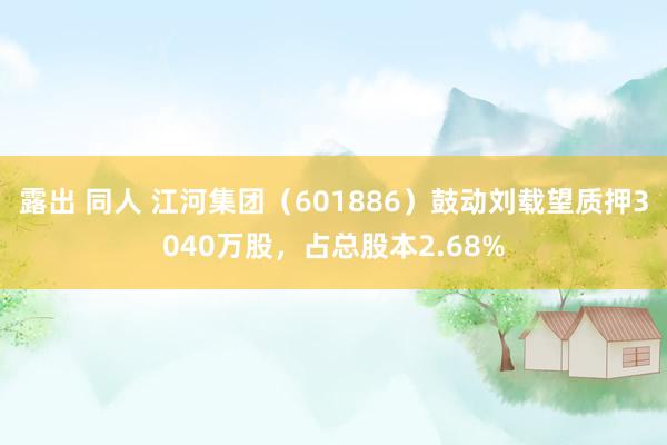 露出 同人 江河集团（601886）鼓动刘载望质押3040万股，占总股本2.68%