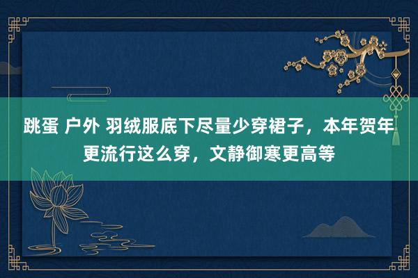 跳蛋 户外 羽绒服底下尽量少穿裙子，本年贺年更流行这么穿，文静御寒更高等