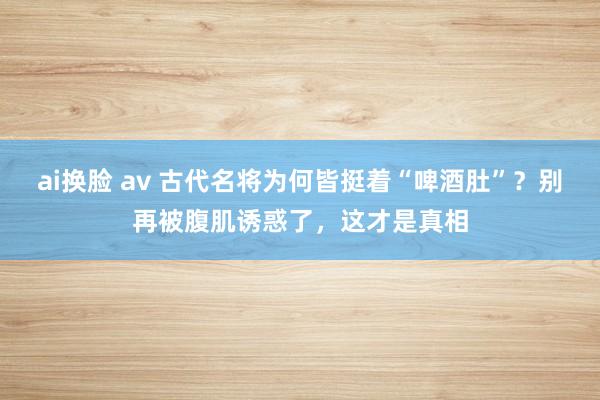 ai换脸 av 古代名将为何皆挺着“啤酒肚”？别再被腹肌诱惑了，这才是真相