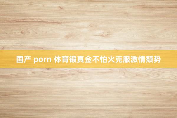 国产 porn 体育锻真金不怕火克服激情颓势