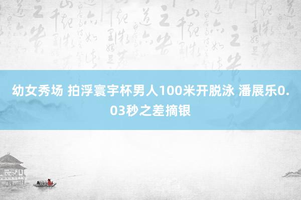 幼女秀场 拍浮寰宇杯男人100米开脱泳 潘展乐0.03秒之差摘银