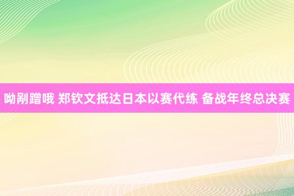 呦剐蹭哦 郑钦文抵达日本以赛代练 备战年终总决赛