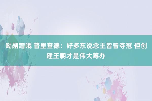 呦剐蹭哦 普里查德：好多东说念主皆曾夺冠 但创建王朝才是伟大筹办