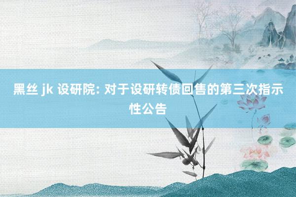 黑丝 jk 设研院: 对于设研转债回售的第三次指示性公告