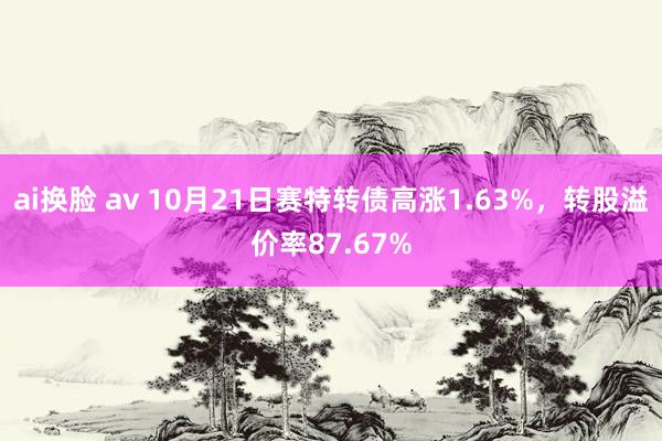 ai换脸 av 10月21日赛特转债高涨1.63%，转股溢价率87.67%