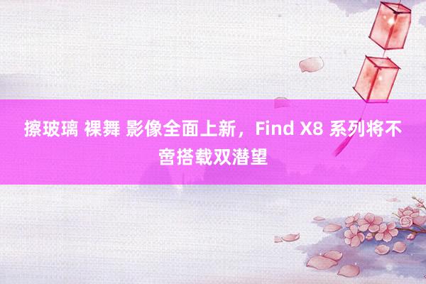 擦玻璃 裸舞 影像全面上新，Find X8 系列将不啻搭载双潜望