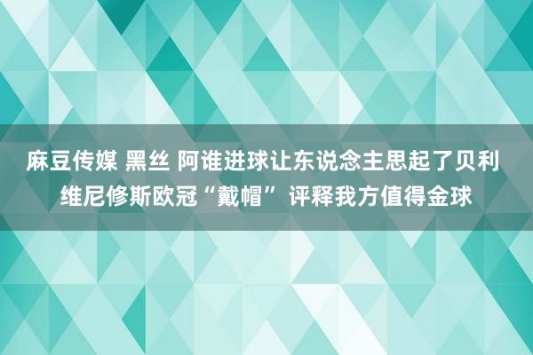 麻豆传媒 黑丝 阿谁进球让东说念主思起了贝利 维尼修斯欧冠“戴帽” 评释我方值得金球