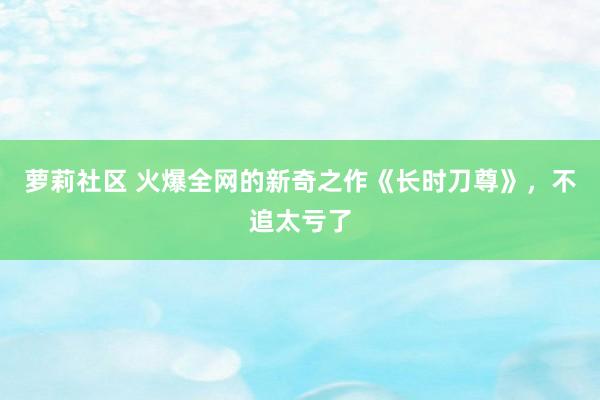 萝莉社区 火爆全网的新奇之作《长时刀尊》，不追太亏了