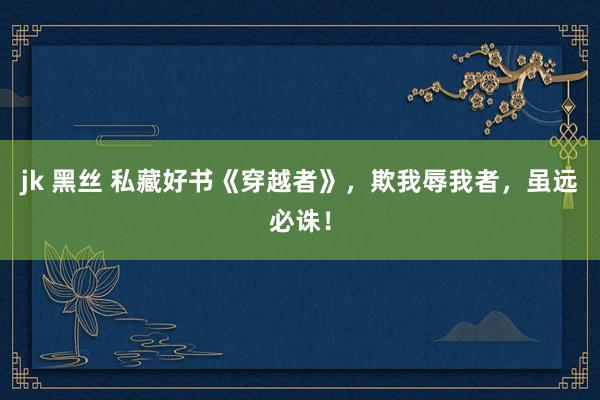 jk 黑丝 私藏好书《穿越者》，欺我辱我者，虽远必诛！