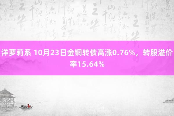 洋萝莉系 10月23日金铜转债高涨0.76%，转股溢价率15.64%