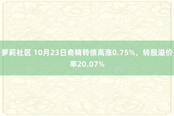 萝莉社区 10月23日奇精转债高涨0.75%，转股溢价率20.07%