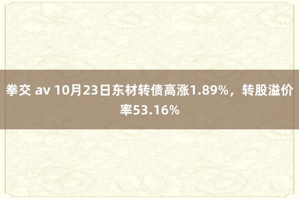 拳交 av 10月23日东材转债高涨1.89%，转股溢价率53.16%