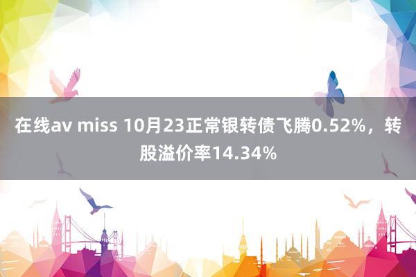 在线av miss 10月23正常银转债飞腾0.52%，转股溢价率14.34%