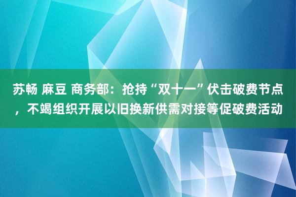 苏畅 麻豆 商务部：抢持“双十一”伏击破费节点，不竭组织开展以旧换新供需对接等促破费活动