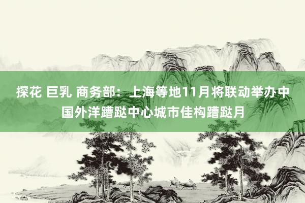 探花 巨乳 商务部：上海等地11月将联动举办中国外洋蹧跶中心城市佳构蹧跶月