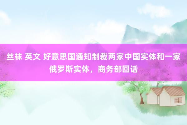 丝袜 英文 好意思国通知制裁两家中国实体和一家俄罗斯实体，商务部回话