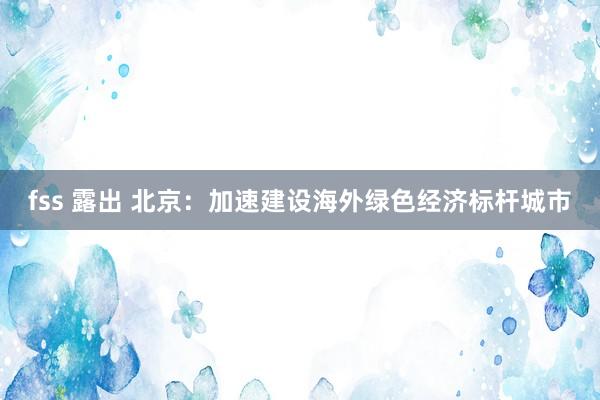 fss 露出 北京：加速建设海外绿色经济标杆城市