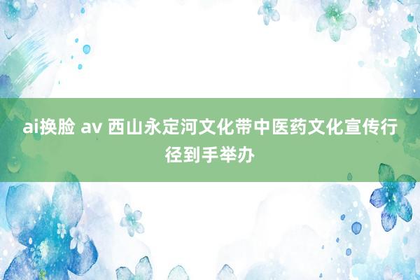 ai换脸 av 西山永定河文化带中医药文化宣传行径到手举办