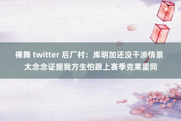 裸舞 twitter 后厂村：库明加还没干涉情景 太念念证据我方生怕跟上赛季克莱雷同