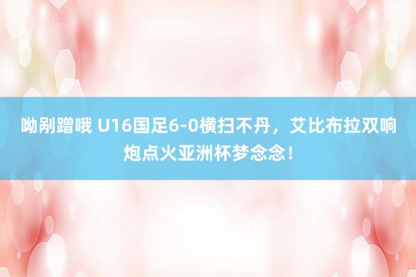 呦剐蹭哦 U16国足6-0横扫不丹，艾比布拉双响炮点火亚洲杯梦念念！