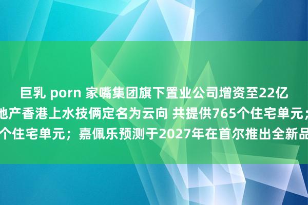 巨乳 porn 家嘴集团旗下置业公司增资至22亿元，增幅120%；永泰地产香港上水技俩定名为云向 共提供765个住宅单元；嘉佩乐预测于2027年在首尔推出全新品牌住宅技俩